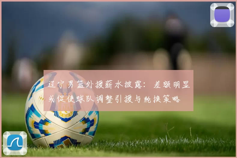 辽宁男篮外援薪水披露:差额明显或促使球队调整引援与轮换策略