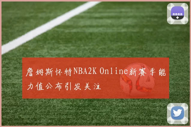 詹姆斯怀特NBA2K Online新赛季能力值公布引发关注