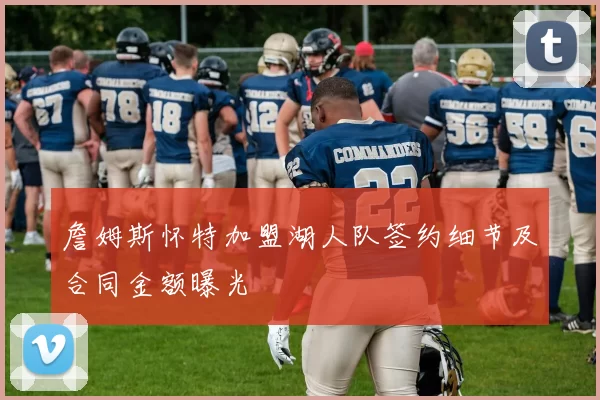 詹姆斯怀特加盟湖人队签约细节及合同金额曝光