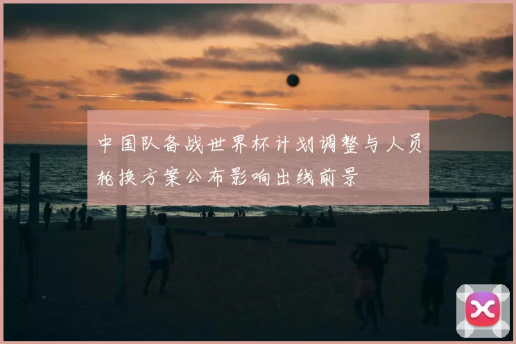 中国队备战世界杯计划调整与人员轮换方案公布影响出线前景