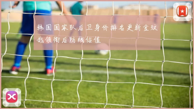 韩国国家队后卫身价排名更新金玟哉领衔后防线估值