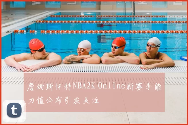 詹姆斯怀特NBA2K Online新赛季能力值公布引发关注
