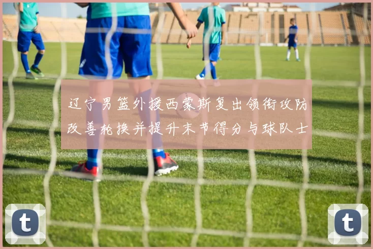 辽宁男篮外援西蒙斯复出领衔攻防改善轮换并提升末节得分与球队士气