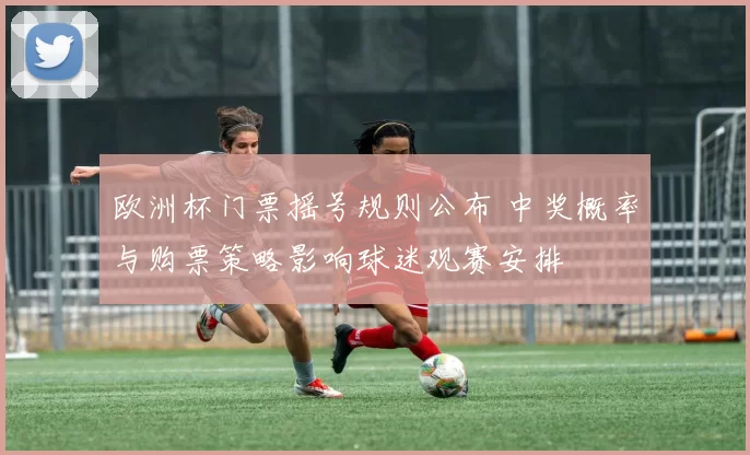 欧洲杯门票摇号规则公布 中奖概率与购票策略影响球迷观赛安排